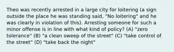 Theo was recently arrested in a large city for loitering (a sign outside the place he was standing said, "No loitering" and he was clearly in violation of this). Arresting someone for such a minor offense is in line with what kind of policy? (A) "zero tolerance" (B) "a clean sweep of the street" (C) "take control of the street" (D) "take back the night"