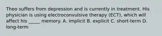 Theo suffers from depression and is currently in treatment. His physician is using electroconvulsive therapy (ECT), which will affect his _____ memory. A. implicit B. explicit C. short-term D. long-term