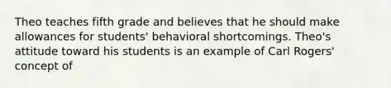 Theo teaches fifth grade and believes that he should make allowances for students' behavioral shortcomings. Theo's attitude toward his students is an example of Carl Rogers' concept of