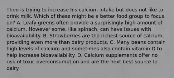 Theo is trying to increase his calcium intake but does not like to drink milk. Which of these might be a better food group to focus on? A. Leafy greens often provide a surprisingly high amount of calcium. However some, like spinach, can have issues with bioavailability. B. Strawberries are the richest source of calcium, providing even more than dairy products. C. Many beans contain high levels of calcium and sometimes also contain vitamin D to help increase bioavailability. D. Calcium supplements offer no risk of toxic overconsumption and are the next best source to dairy.