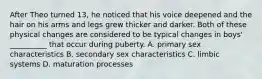 After Theo turned 13, he noticed that his voice deepened and the hair on his arms and legs grew thicker and darker. Both of these physical changes are considered to be typical changes in boys' __________ that occur during puberty. A. primary sex characteristics B. secondary sex characteristics C. limbic systems D. maturation processes