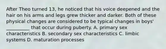 After Theo turned 13, he noticed that his voice deepened and the hair on his arms and legs grew thicker and darker. Both of these physical changes are considered to be typical changes in boys' __________ that occur during puberty. A. primary sex characteristics B. secondary sex characteristics C. limbic systems D. maturation processes