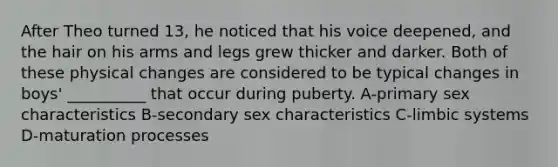 After Theo turned 13, he noticed that his voice deepened, and the hair on his arms and legs grew thicker and darker. Both of these physical changes are considered to be typical changes in boys' __________ that occur during puberty. A-primary sex characteristics B-secondary sex characteristics C-limbic systems D-maturation processes