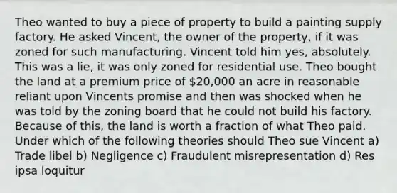 Theo wanted to buy a piece of property to build a painting supply factory. He asked Vincent, the owner of the property, if it was zoned for such manufacturing. Vincent told him yes, absolutely. This was a lie, it was only zoned for residential use. Theo bought the land at a premium price of 20,000 an acre in reasonable reliant upon Vincents promise and then was shocked when he was told by the zoning board that he could not build his factory. Because of this, the land is worth a fraction of what Theo paid. Under which of the following theories should Theo sue Vincent a) Trade libel b) Negligence c) Fraudulent misrepresentation d) Res ipsa loquitur