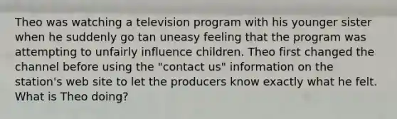 Theo was watching a television program with his younger sister when he suddenly go tan uneasy feeling that the program was attempting to unfairly influence children. Theo first changed the channel before using the "contact us" information on the station's web site to let the producers know exactly what he felt. What is Theo doing?