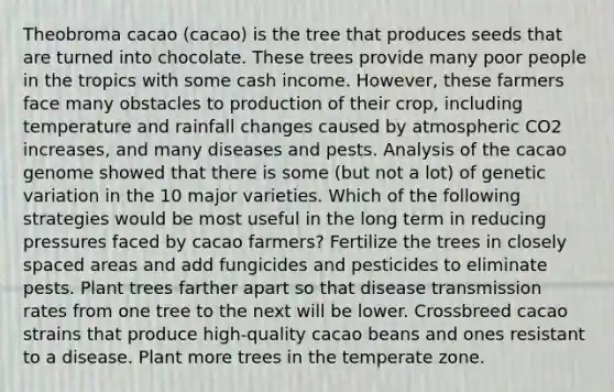 Theobroma cacao (cacao) is the tree that produces seeds that are turned into chocolate. These trees provide many poor people in the tropics with some cash income. However, these farmers face many obstacles to production of their crop, including temperature and rainfall changes caused by atmospheric CO2 increases, and many diseases and pests. Analysis of the cacao genome showed that there is some (but not a lot) of genetic variation in the 10 major varieties. Which of the following strategies would be most useful in the long term in reducing pressures faced by cacao farmers? Fertilize the trees in closely spaced areas and add fungicides and pesticides to eliminate pests. Plant trees farther apart so that disease transmission rates from one tree to the next will be lower. Crossbreed cacao strains that produce high-quality cacao beans and ones resistant to a disease. Plant more trees in the temperate zone.