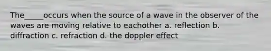 The_____occurs when the source of a wave in the observer of the waves are moving relative to eachother a. reflection b. diffraction c. refraction d. the doppler effect