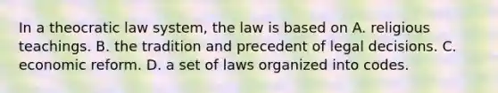 In a theocratic law system, the law is based on A. religious teachings. B. the tradition and precedent of legal decisions. C. economic reform. D. a set of laws organized into codes.