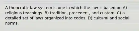 A theocratic law system is one in which the law is based on A) religious teachings. B) tradition, precedent, and custom. C) a detailed set of laws organized into codes. D) cultural and social norms.