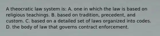 A theocratic law system is: A. one in which the law is based on religious teachings. B. based on tradition, precedent, and custom. C. based on a detailed set of laws organized into codes. D. the body of law that governs contract enforcement.