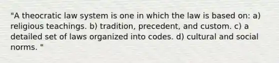 "A theocratic law system is one in which the law is based on: a) religious teachings. b) tradition, precedent, and custom. c) a detailed set of laws organized into codes. d) cultural and social norms. "