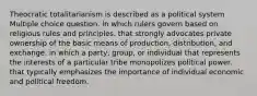 Theocratic totalitarianism is described as a political system Multiple choice question. in which rulers govern based on religious rules and principles. that strongly advocates private ownership of the basic means of production, distribution, and exchange. in which a party, group, or individual that represents the interests of a particular tribe monopolizes political power. that typically emphasizes the importance of individual economic and political freedom.