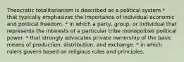 Theocratic totalitarianism is described as a political system * that typically emphasizes the importance of individual economic and political freedom. * in which a party, group, or individual that represents the interests of a particular tribe monopolizes political power. * that strongly advocates private ownership of the basic means of production, distribution, and exchange. * in which rulers govern based on religious rules and principles.