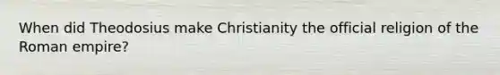 When did Theodosius make Christianity the official religion of the Roman empire?