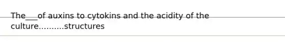 The___of auxins to cytokins and the acidity of the culture..........structures