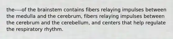 the----of the brainstem contains fibers relaying impulses between the medulla and the cerebrum, fibers relaying impulses between the cerebrum and the cerebellum, and centers that help regulate the respiratory rhythm.