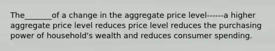 The_______of a change in the aggregate price level------a higher aggregate price level reduces price level reduces the purchasing power of household's wealth and reduces consumer spending.