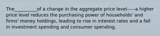 The__________of a change in the aggregate price level-----a higher price level reduces the purchasing power of households' and firms' money holdings, leading to rise in interest rates and a fall in investment spending and consumer spending.