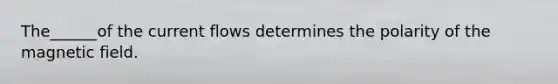 The______of the current flows determines the polarity of the magnetic field.
