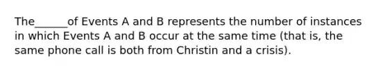 The______of Events A and B represents the number of instances in which Events A and B occur at the same time (that is, the same phone call is both from Christin and a crisis).