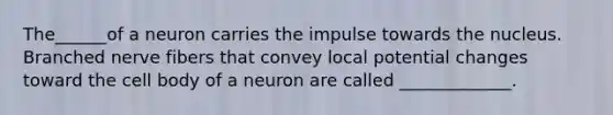 The______of a neuron carries the impulse towards the nucleus. Branched nerve fibers that convey local potential changes toward the cell body of a neuron are called _____________.