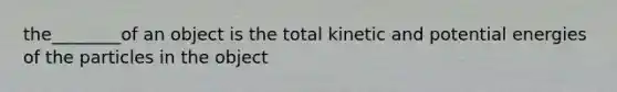 the________of an object is the total kinetic and potential energies of the particles in the object