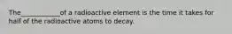 The____________of a radioactive element is the time it takes for half of the radioactive atoms to decay.