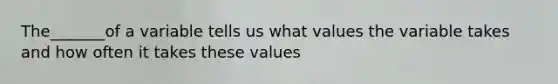 The_______of a variable tells us what values the variable takes and how often it takes these values