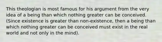 This theologian is most famous for his argument from the very idea of a being than which nothing greater can be conceived. (Since existence is greater than non-existence, then a being than which nothing greater can be conceived must exist in the real world and not only in the mind).