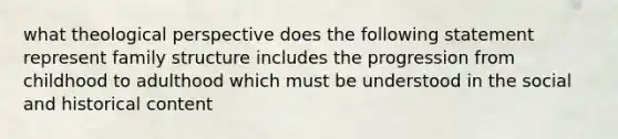 what theological perspective does the following statement represent family structure includes the progression from childhood to adulthood which must be understood in the social and historical content