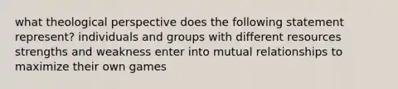 what theological perspective does the following statement represent? individuals and groups with different resources strengths and weakness enter into mutual relationships to maximize their own games