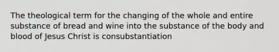 The theological term for the changing of the whole and entire substance of bread and wine into the substance of the body and blood of Jesus Christ is consubstantiation