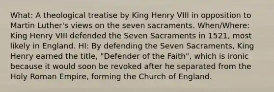 What: A theological treatise by King Henry VIII in opposition to Martin Luther's views on the seven sacraments. When/Where: King Henry VIII defended the Seven Sacraments in 1521, most likely in England. HI: By defending the Seven Sacraments, King Henry earned the title, "Defender of the Faith", which is ironic because it would soon be revoked after he separated from the Holy Roman Empire, forming the Church of England.