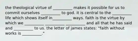 the theological virtue of __________ makes it possible for us to commit ourselves __________ to god. it is central to the __________ life which shows itself in__________ ways. faith is the virtue by which we __________ __________ __________ and all that he has said and __________ to us. the letter of james states: "faith without works is __________."