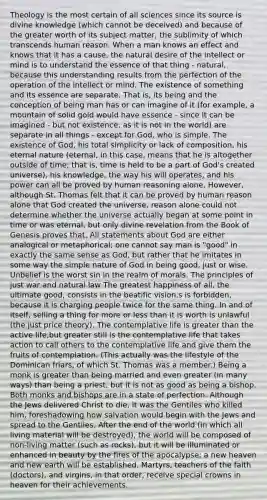 Theology is the most certain of all sciences since its source is divine knowledge (which cannot be deceived) and because of the greater worth of its subject matter, the sublimity of which transcends human reason. When a man knows an effect and knows that it has a cause, the natural desire of the intellect or mind is to understand the essence of that thing - natural, because this understanding results from the perfection of the operation of the intellect or mind. The existence of something and its essence are separate. That is, its being and the conception of being man has or can imagine of it (for example, a mountain of solid gold would have essence - since it can be imagined - but not existence, as it is not in the world) are separate in all things - except for God, who is simple. The existence of God, his total simplicity or lack of composition, his eternal nature (eternal, in this case, means that he is altogether outside of time; that is, time is held to be a part of God's created universe), his knowledge, the way his will operates, and his power can all be proved by human reasoning alone. However, although St. Thomas felt that it can be proved by human reason alone that God created the universe, reason alone could not determine whether the universe actually began at some point in time or was eternal, but only divine revelation from the Book of Genesis proves that. All statements about God are either analogical or metaphorical; one cannot say man is "good" in exactly the same sense as God, but rather that he imitates in some way the simple nature of God in being good, just or wise. Unbelief is the worst sin in the realm of morals. The principles of just war and natural law The greatest happiness of all, the ultimate good, consists in the beatific vision.s is forbidden, because it is charging people twice for the same thing. In and of itself, selling a thing for more or less than it is worth is unlawful (the just price theory). The contemplative life is greater than the active life,but greater still is the contemplative life that takes action to call others to the contemplative life and give them the fruits of contemplation. (This actually was the lifestyle of the Dominican friars, of which St. Thomas was a member.) Being a monk is greater than being married and even greater (in many ways) than being a priest, but it is not as good as being a bishop. Both monks and bishops are in a state of perfection. Although the Jews delivered Christ to die, it was the Gentiles who killed him, foreshadowing how salvation would begin with the Jews and spread to the Gentiles. After the end of the world (in which all living material will be destroyed), the world will be composed of non-living matter (such as rocks), but it will be illuminated or enhanced in beauty by the fires of the apocalypse; a new heaven and new earth will be established. Martyrs, teachers of the faith (doctors), and virgins, in that order, receive special crowns in heaven for their achievements.