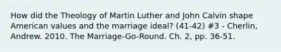 How did the Theology of Martin Luther and John Calvin shape American values and the marriage ideal? (41-42) #3 - Cherlin, Andrew. 2010. The Marriage-Go-Round. Ch. 2, pp. 36-51.