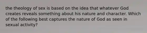 the theology of sex is based on the idea that whatever God creates reveals something about his nature and character. Which of the following best captures the nature of God as seen in sexual activity?