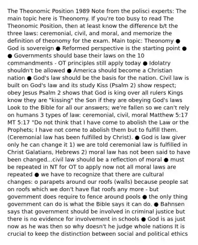 The Theonomic Position 1989 Note from the polisci experts: The main topic here is Theonomy. If you're too busy to read The Theonomic Position, then at least know the difference b/t the three laws: ceremonial, civil, and moral, and memorize the definition of theonomy for the exam. Main topic: Theonomy ● God is sovereign ● Reformed perspective is the starting point ● ● Governments should base their laws on the 10 commandments - OT principles still apply today ● Idolatry shouldn't be allowed ● America should become a Christian nation ● God's law should be the basis for the nation. Civil law is built on God's law and its study Kiss (Psalm 2) show respect; obey Jesus Psalm 2 shows that God is king over all rulers Kings know they are "kissing" the Son if they are obeying God's laws Look to the Bible for all our answers; we're fallen so we can't rely on humans 3 types of law: ceremonial, civil, moral Matthew 5:17 MT 5:17 "Do not think that I have come to abolish the Law or the Prophets; I have not come to abolish them but to fulfill them. (Ceremonial law has been fulfilled by Christ). ● God is law giver only he can change it 1) we are told ceremonial law is fulfilled in Christ Galatians, Hebrews 2) moral law has not been said to have been changed...civil law should be a reflection of moral ● must be repeated in NT for OT to apply now not all moral laws are repeated ● we have to recognize that there are cultural changes: o parapets around our roofs (walls) because people sat on roofs which we don't have flat roofs any more - but government does require to fence around pools ● the only thing government can do is what the Bible says it can do. ● Bahnsen says that government should be involved in criminal justice but there is no evidence for involvement in schools ● God is as just now as he was then so why doesn't he judge whole nations It is crucial to keep the distinction between social and political ethics