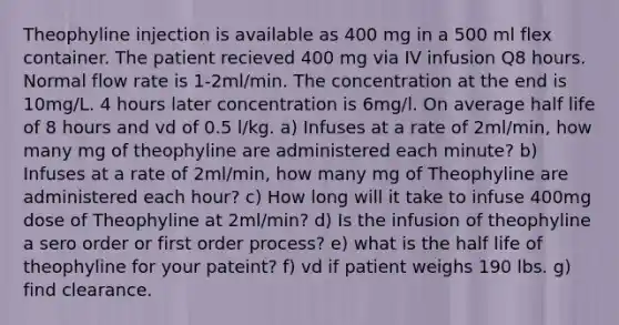 Theophyline injection is available as 400 mg in a 500 ml flex container. The patient recieved 400 mg via IV infusion Q8 hours. Normal flow rate is 1-2ml/min. The concentration at the end is 10mg/L. 4 hours later concentration is 6mg/l. On average half life of 8 hours and vd of 0.5 l/kg. a) Infuses at a rate of 2ml/min, how many mg of theophyline are administered each minute? b) Infuses at a rate of 2ml/min, how many mg of Theophyline are administered each hour? c) How long will it take to infuse 400mg dose of Theophyline at 2ml/min? d) Is the infusion of theophyline a sero order or first order process? e) what is the half life of theophyline for your pateint? f) vd if patient weighs 190 lbs. g) find clearance.