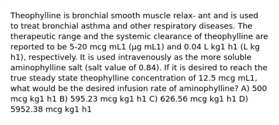 Theophylline is bronchial smooth muscle relax- ant and is used to treat bronchial asthma and other respiratory diseases. The therapeutic range and the systemic clearance of theophylline are reported to be 5-20 mcg mL1 (μg mL1) and 0.04 L kg1 h1 (L kg h1), respectively. It is used intravenously as the more soluble aminophylline salt (salt value of 0.84). If it is desired to reach the true steady state theophylline concentration of 12.5 mcg mL1, what would be the desired infusion rate of aminophylline? A) 500 mcg kg1 h1 B) 595.23 mcg kg1 h1 C) 626.56 mcg kg1 h1 D) 5952.38 mcg kg1 h1