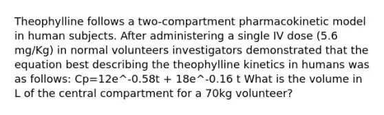 Theophylline follows a two-compartment pharmacokinetic model in human subjects. After administering a single IV dose (5.6 mg/Kg) in normal volunteers investigators demonstrated that the equation best describing the theophylline kinetics in humans was as follows: Cp=12e^-0.58t + 18e^-0.16 t What is the volume in L of the central compartment for a 70kg volunteer?