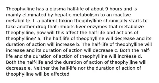 Theophylline has a plasma half-life of about 9 hours and is mainly eliminated by hepatic metabolism to an inactive metabolite. If a patient taking theophylline chronically starts to take another drug that inhibits liver enzymes that metabolize theophylline, how will this affect the half-life and actions of theophylline? a. The half-life of theophylline will decrease and its duration of action will increase b. The half-life of theophylline will increase and its duration of action will decrease c. Both the half-life and the duration of action of theophylline will increase d. Both the half-life and the duration of action of theophylline will decrease e. Neither the half-life nor the duration of action of theophylline will be affected