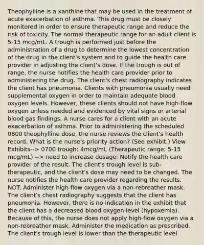 Theophylline is a xanthine that may be used in the treatment of acute exacerbation of asthma. This drug must be closely monitored in order to ensure therapeutic range and reduce the risk of toxicity. The normal therapeutic range for an adult client is 5-15 mcg/mL. A trough is performed just before the administration of a drug to determine the lowest concentration of the drug in the client's system and to guide the health care provider in adjusting the client's dose. If the trough is out of range, the nurse notifies the health care provider prior to administering the drug. The client's chest radiography indicates the client has pneumonia. Clients with pneumonia usually need supplemental oxygen in order to maintain adequate blood oxygen levels. However, these clients should not have high-flow oxygen unless needed and evidenced by vital signs or arterial blood gas findings. A nurse cares for a client with an acute exacerbation of asthma. Prior to administering the scheduled 0800 theophylline dose, the nurse reviews the client's health record. What is the nurse's priority action? (See exhibit.) View Exhibits--> 0700 trough: 4mcg/mL (Therapeutic range: 5-15 mcg/mL) --> need to increase dosage: Notify the health care provider of the result. The client's trough level is sub-therapeutic, and the client's dose may need to be changed. The nurse notifies the health care provider regarding the results. NOT: Administer high-flow oxygen via a non-rebreather mask. The client's chest radiography suggests that the client has pneumonia. However, there is no indication in the exhibit that the client has a decreased blood oxygen level (hypoxemia). Because of this, the nurse does not apply high-flow oxygen via a non-rebreather mask. Administer the medication as prescribed. The client's trough level is lower than the therapeutic level