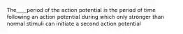 The____period of the action potential is the period of time following an action potential during which only stronger than normal stimuli can initiate a second action potential