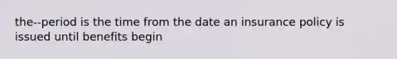 the--period is the time from the date an insurance policy is issued until benefits begin