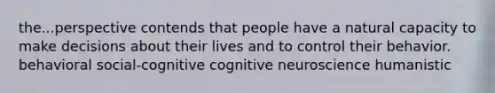 the...perspective contends that people have a natural capacity to make decisions about their lives and to control their behavior. behavioral social-cognitive cognitive neuroscience humanistic