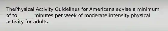 ThePhysical Activity Guidelines for Americans advise a minimum of to ______ minutes per week of moderate-intensity physical activity for adults.