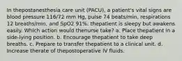 In thepostanesthesia care unit (PACU), a patient's vital signs are blood pressure 116/72 mm Hg, pulse 74 beats/min, respirations 12 breaths/min, and SpO2 91%. thepatient is sleepy but awakens easily. Which action would thenurse take? a. Place thepatient in a side-lying position. b. Encourage thepatient to take deep breaths. c. Prepare to transfer thepatient to a clinical unit. d. Increase therate of thepostoperative IV fluids.