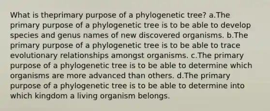 What is theprimary purpose of a phylogenetic tree? a.The primary purpose of a phylogenetic tree is to be able to develop species and genus names of new discovered organisms. b.The primary purpose of a phylogenetic tree is to be able to trace evolutionary relationships amongst organisms. c.The primary purpose of a phylogenetic tree is to be able to determine which organisms are more advanced than others. d.The primary purpose of a phylogenetic tree is to be able to determine into which kingdom a living organism belongs.