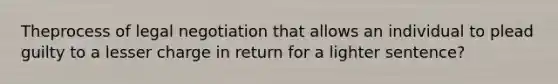 Theprocess of legal negotiation that allows an individual to plead guilty to a lesser charge in return for a lighter sentence?